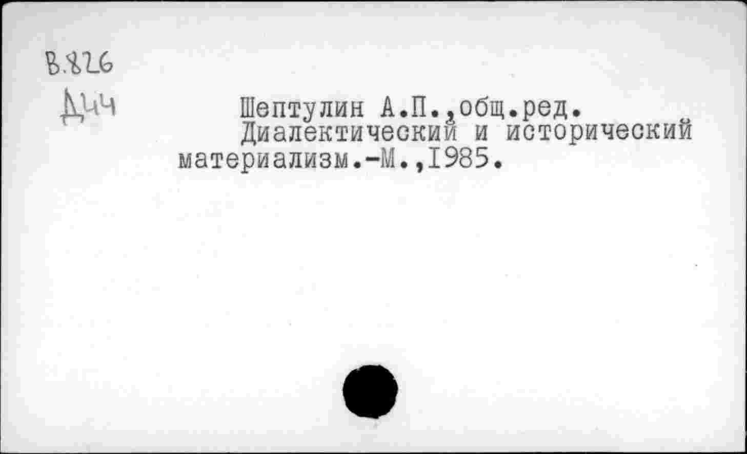 ﻿Ъ.Ш
Д1Л
Шептулин А.П..общ.ред.
Диалектическим и исторический материализм.-М.,1985.